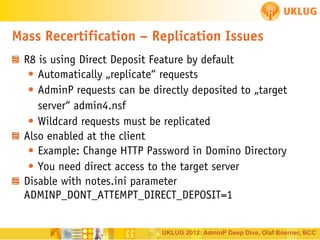 Mass Recertification – Replication Issues
R8 is using Direct Deposit Feature by default
• Automatically „replicate“ requests
• AdminP requests can be directly deposited to „target
server“ admin4.nsf
• Wildcard requests must be replicated
Also enabled at the client
• Example: Change HTTP Password in Domino Directory
• You need direct access to the target server
Disable with notes.ini parameter
ADMINP_DONT_ATTEMPT_DIRECT_DEPOSIT=1

UKLUG 2012: AdminP Deep Dive, Olaf Boerner, BCC

 