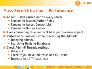 Mass Recertification – Performance
AdminP Tasks carried out on every server
• Rename in Reader/Author fields
• Rename in Access Control List
• Rename in Design Element
Time consuming tasks and will have performance impact
Performance Problems while processing the AdminP
• Indexing admin4
• Searching fields in Databases
Check AdminP Threads settings
• Default 3
• Check if you have idle tasks and CPU time
• Increase to 10 Threads max
UKLUG 2012: AdminP Deep Dive, Olaf Boerner, BCC

 