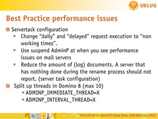 Best Practice performance issues
Servertask configuration
• Change “daily” and “delayed” request execution to “non
working times”.
• Use suspend AdminP at when you see performance
issues on mail servers
• Reduce the amount of (log) documents. A server that
has nothing done during the rename process should not
report. (server task configuration)
Split up threads in Domino 8 (max 10)
• ADMINP_IMMEDIATE_THREAD=X
• ADMINP_INTERVAL_THREAD=X
UKLUG 2012: AdminP Deep Dive, Olaf Boerner, BCC

 