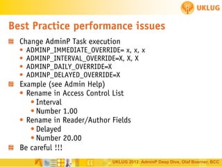Best Practice performance issues
Change AdminP Task execution

•
•
•
•

ADMINP_IMMEDIATE_OVERRIDE= x, x, x
ADMINP_INTERVAL_OVERRIDE=X, X, X
ADMINP_DAILY_OVERRIDE=X
ADMINP_DELAYED_OVERRIDE=X

Example (see Admin Help)
• Rename in Access Control List
• Interval
• Number 1.00
• Rename in Reader/Author Fields
• Delayed
• Number 20.00
Be careful !!!
UKLUG 2012: AdminP Deep Dive, Olaf Boerner, BCC

 