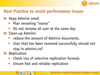 Best Practice to avoid performance issues
Kepp Admin4 small
• Plan renaming “waves”
• Do not rename all user at the same day
Clean-up Admin4
• reduce the amount of Admin4 documents.
• User that has been renamed successfully should not
stay in admin4.nsf
Replication
• Check Use of selective replication formula
• Ensure fast and reliable replication
UKLUG 2012: AdminP Deep Dive, Olaf Boerner, BCC

 