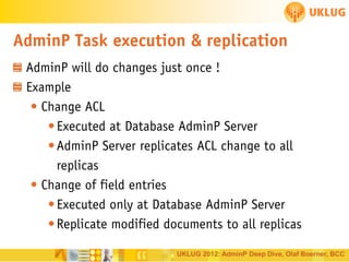 AdminP Task execution & replication
AdminP will do changes just once !
Example
• Change ACL
• Executed at Database AdminP Server
• AdminP Server replicates ACL change to all
replicas
• Change of field entries
• Executed only at Database AdminP Server
• Replicate modified documents to all replicas
UKLUG 2012: AdminP Deep Dive, Olaf Boerner, BCC

 