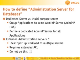 How to define “Administration Server for
Databases”
Dedicated Server vs. Multi purpose server
• Group Applications to same AdminP Server (AdminP
Hub)
• Define a dedicated AdminP Server for all
Applications
Extended Administration servers ?
• Idea: Split up workload to multiple servers
• Requires extended ACL
• Do not do this !!!
UKLUG 2012: AdminP Deep Dive, Olaf Boerner, BCC

 