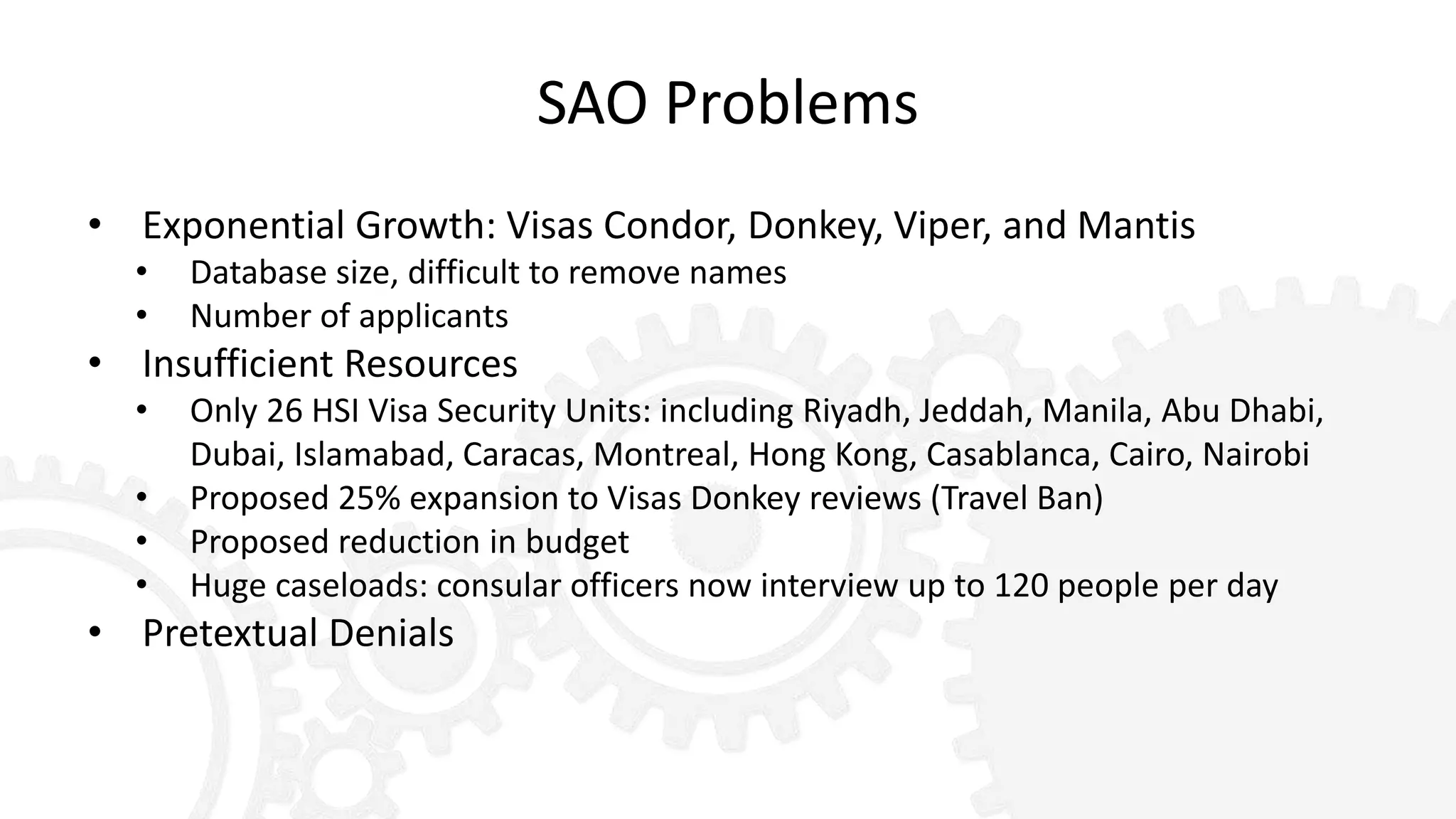 SAO Problems
• Exponential Growth: Visas Condor, Donkey, Viper, and Mantis
• Database size, difficult to remove names
• Number of applicants
• Insufficient Resources
• Only 26 HSI Visa Security Units: including Riyadh, Jeddah, Manila, Abu Dhabi,
Dubai, Islamabad, Caracas, Montreal, Hong Kong, Casablanca, Cairo, Nairobi
• Proposed 25% expansion to Visas Donkey reviews (Travel Ban)
• Proposed reduction in budget
• Huge caseloads: consular officers now interview up to 120 people per day
• Pretextual Denials
 