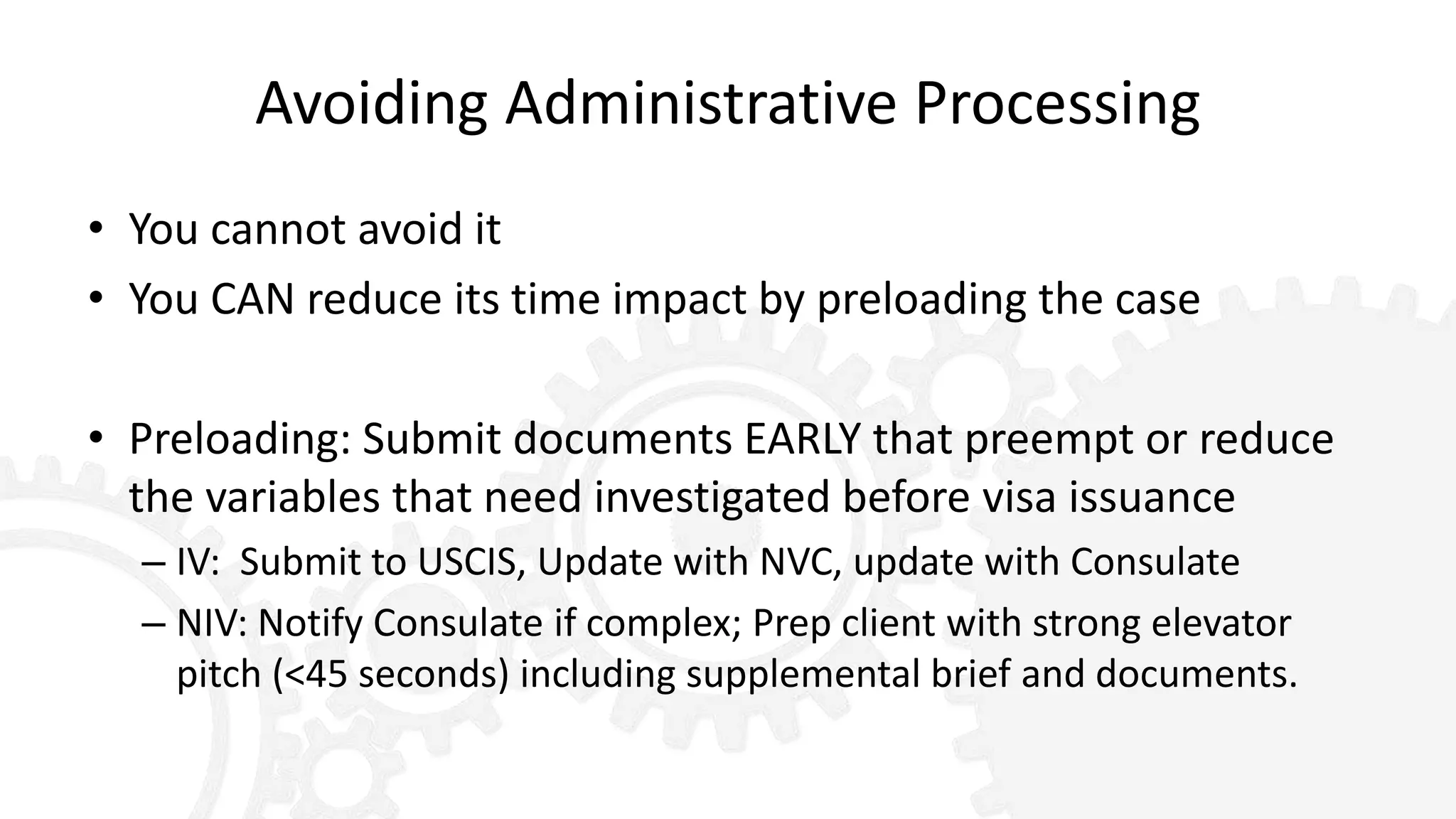 Avoiding Administrative Processing
• You cannot avoid it
• You CAN reduce its time impact by preloading the case
• Preloading: Submit documents EARLY that preempt or reduce
the variables that need investigated before visa issuance
– IV: Submit to USCIS, Update with NVC, update with Consulate
– NIV: Notify Consulate if complex; Prep client with strong elevator
pitch (<45 seconds) including supplemental brief and documents.
 