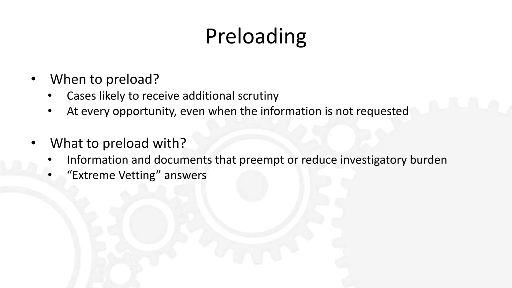 Preloading
• When to preload?
• Cases likely to receive additional scrutiny
• At every opportunity, even when the information is not requested
• What to preload with?
• Information and documents that preempt or reduce investigatory burden
• “Extreme Vetting” answers
 