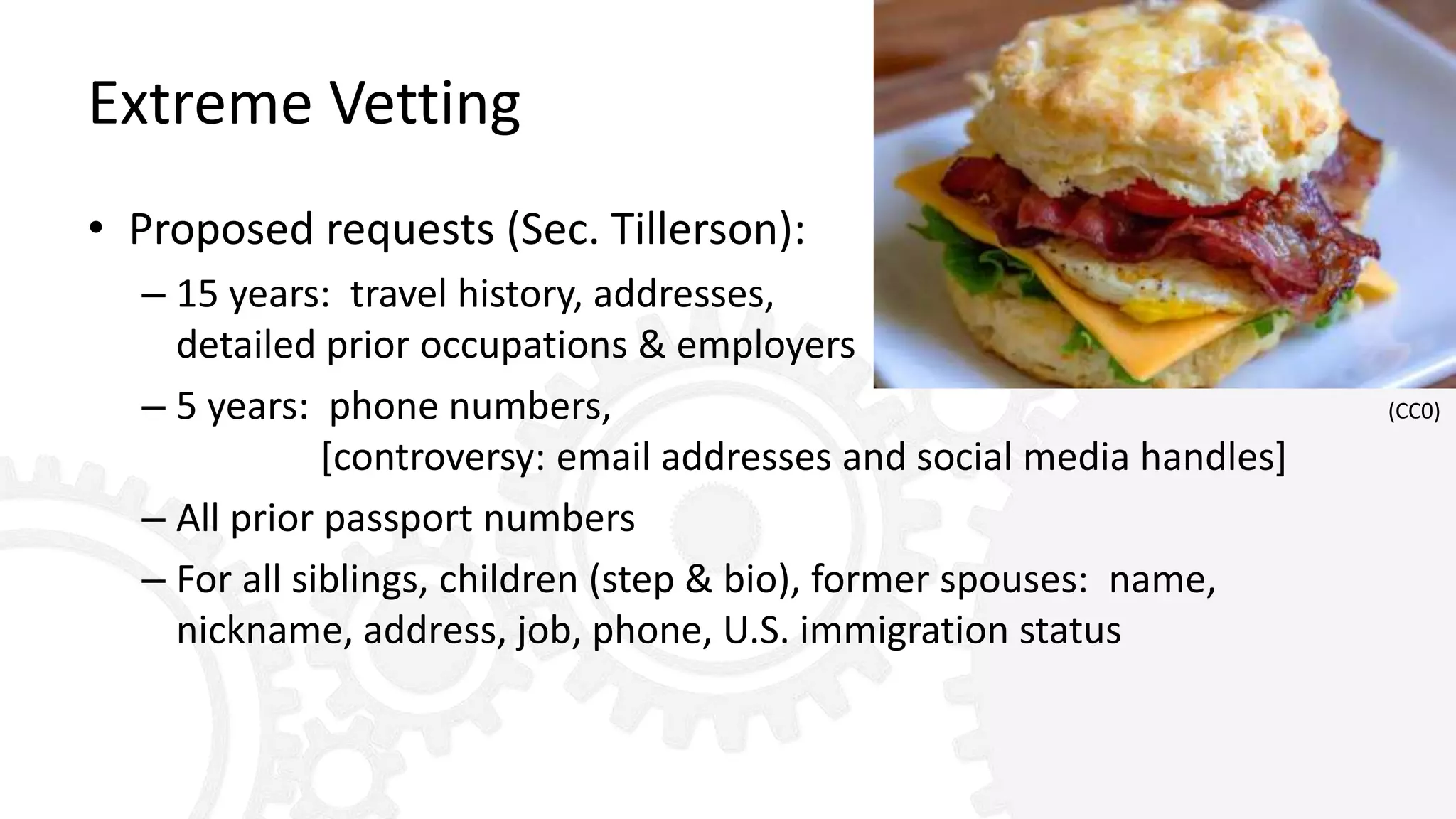 Extreme Vetting
• Proposed requests (Sec. Tillerson):
– 15 years: travel history, addresses,
detailed prior occupations & employers
– 5 years: phone numbers,
[controversy: email addresses and social media handles]
– All prior passport numbers
– For all siblings, children (step & bio), former spouses: name,
nickname, address, job, phone, U.S. immigration status
(CC0)
 