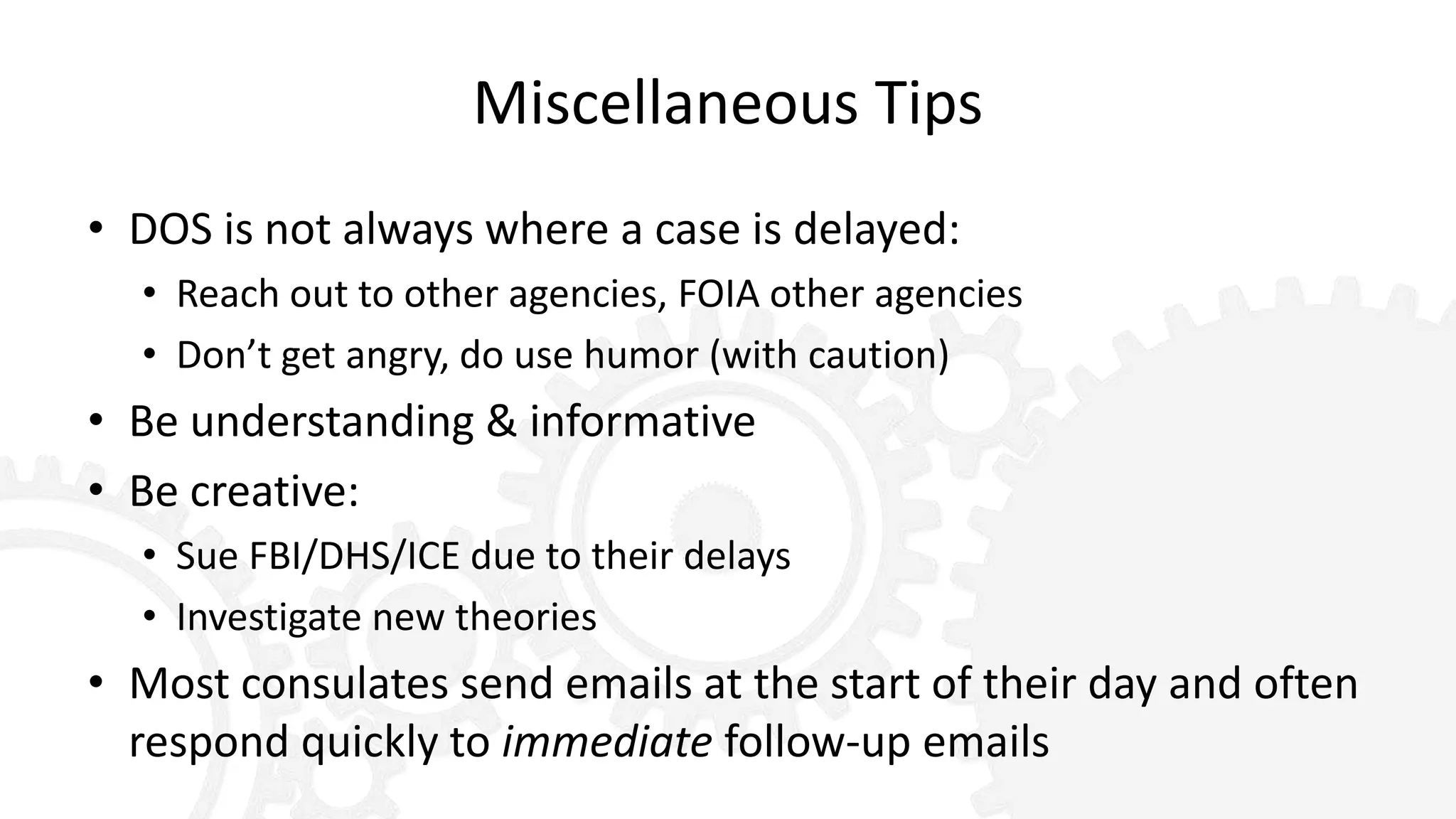 Miscellaneous Tips
• DOS is not always where a case is delayed:
• Reach out to other agencies, FOIA other agencies
• Don’t get angry, do use humor (with caution)
• Be understanding & informative
• Be creative:
• Sue FBI/DHS/ICE due to their delays
• Investigate new theories
• Most consulates send emails at the start of their day and often
respond quickly to immediate follow-up emails
 