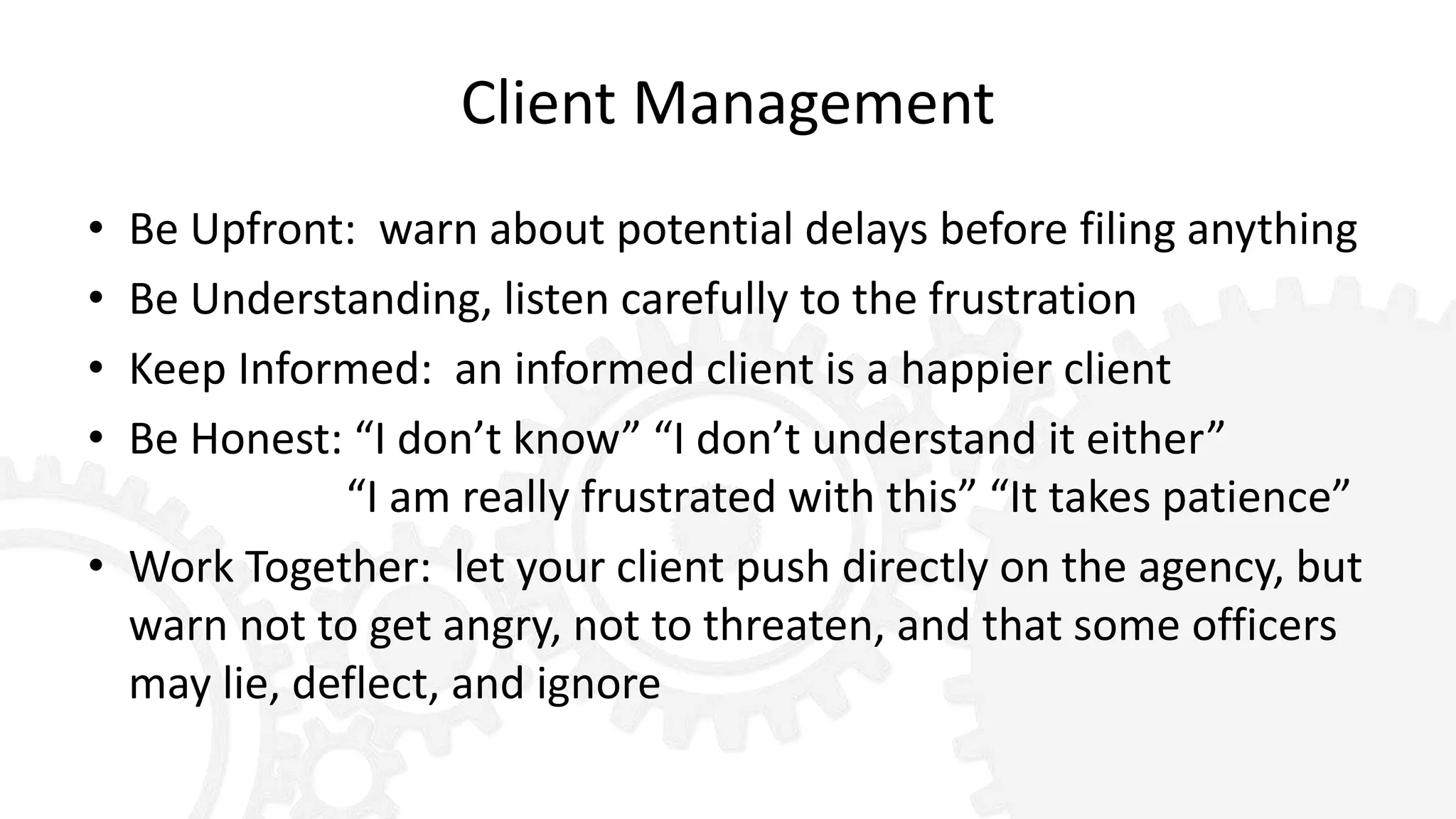 Client Management
• Be Upfront: warn about potential delays before filing anything
• Be Understanding, listen carefully to the frustration
• Keep Informed: an informed client is a happier client
• Be Honest: “I don’t know” “I don’t understand it either”
“I am really frustrated with this” “It takes patience”
• Work Together: let your client push directly on the agency, but
warn not to get angry, not to threaten, and that some officers
may lie, deflect, and ignore
 