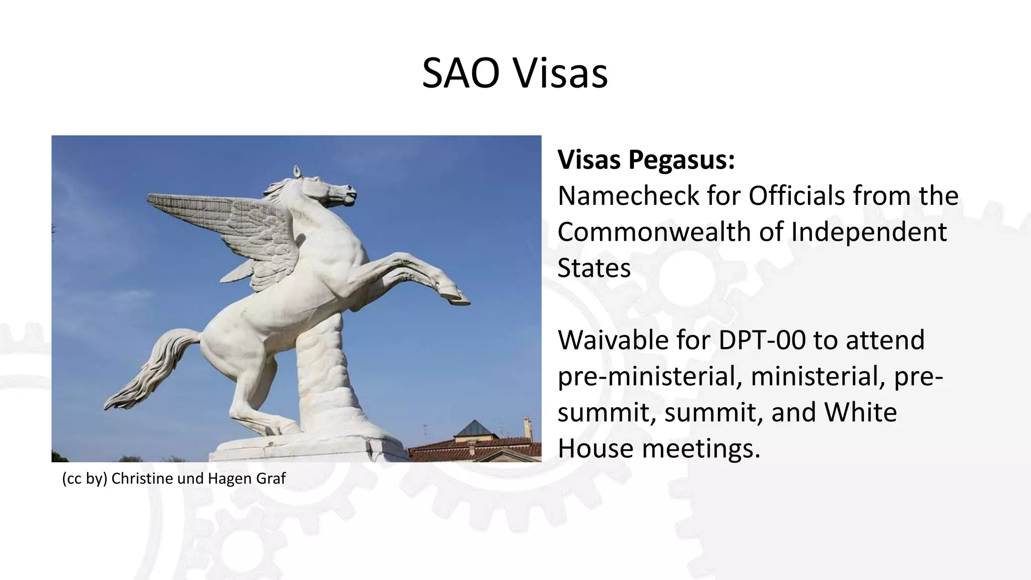 SAO Visas
Visas Pegasus:
Namecheck for Officials from the
Commonwealth of Independent
States
Waivable for DPT-00 to attend
pre-ministerial, ministerial, pre-
summit, summit, and White
House meetings.
(cc by) Christine und Hagen Graf
 