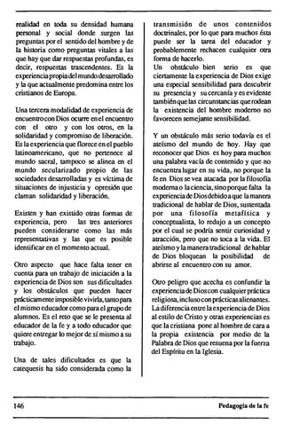 realidad en toda su densidad humana
personal y social donde surgen las
preguntas por el sentido del hombre y de
la historia como preguntas vitales a las
que hay que dar respuestas profundas, es
decir, respuestas trascendentes. Es la
experienciapropiadel mundodesarrollado
y la que actualmente predomina entre los
cristianos de Europa.
Una tercera modalidad de experiencia de
encuentrocon Dios ocurre enel encuentro
con el otro y con los otros, en la
solidaridad y compromiso de liberación.
Es laexperiencia que florece en el pueblo
latinoamericano, que no pertenece al
mundo sacral, tampoco se alinea en el
mundo secularizado propio de las
sociedades desarrolladas y es víctima de
situaciones de injusticia y opresión que
claman solidaridad y liberación.
Existen y han existido otras formas de
experiencia, pero las tres anteriores
pueden considerarse como las más
representativas y las que es posible
identificar en el momento actual.
Otro aspecto que hace falta tener en
cuenta para un trabajo de iniciación a la
experiencia de Dios son sus dificultades
y los obstáculos que pueden hacer
prácticamenteimposiblevivirla, tantopara
el mismo educadorcomo parael grupo de
alumnos. Es el reto que se le presenta al
educador de la fe y a todo educador que
quiere entregar lo mejor de sí mismo a su
trabajo.
Una de tales dificultades es que la
catequesis ha sido considerada como la
146
transmisión de unos contenidos
doctrinales, por lo que para muchos ésta
puede ser la tarea del educador y
probablemente rechacen cualquier otra
forma de hacerlo.
Un obstáculo bien serio es que
ciertamente la experiencia de Dios exige
una especial sensibilidad para descubrir
su presencia y su cercanía y es evidente
tambiénquelas circunstancias querodean
la existencia del hombre moderno no
favorecen semejante sensibilidad.
y un obstáculo más serio todavía es el
ateísmo del mundo de hoy. Hay que
reconocer que Dios es hoy para muchos
una palabra vacía de contenido y que no
encuentralugar en su vida, no porque la
fe en Dios se vea atacada por la filosofía
modernao laciencia, sinoporque falta la
experienciade Diosdebidoaque lamanera
tradicional de hablar de Dios, sustentada
por una filosofía metafísica y
conceptualista, lo redujo a un concepto
por el cual se podría sentir curiosidad y
atracción, pero que no toca a la vida. El
ateísmo yla manera tradicional de hablar
de Dios bloquean la posibilidad de
abrirse al encuentro con su amor.
Otro peligro que acecha es confundir la
experienciadeDioscon cualquierpráctica
religiosa, inclusocon prácticasalienantes.
Ládiferencia entrelaexperienciade Dios
al estilo de Cristo y otras experiencias es
que la cristiana pone al hombre de cara a
la propia existencia por medio de la
Palabra de Dios que resuena por la fuerza
del Espíritu en la Iglesia.
Pedagogía de la fe
 