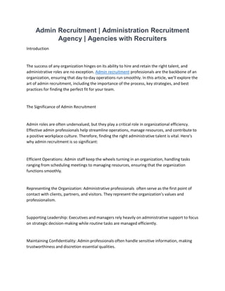 Admin Recruitment | Administration Recruitment
Agency | Agencies with Recruiters
Introduction
The success of any organization hinges on its ability to hire and retain the right talent, and
administrative roles are no exception. Admin recruitment professionals are the backbone of an
organization, ensuring that day-to-day operations run smoothly. In this article, we'll explore the
art of admin recruitment, including the importance of the process, key strategies, and best
practices for finding the perfect fit for your team.
The Significance of Admin Recruitment
Admin roles are often undervalued, but they play a critical role in organizational efficiency.
Effective admin professionals help streamline operations, manage resources, and contribute to
a positive workplace culture. Therefore, finding the right administrative talent is vital. Here's
why admin recruitment is so significant:
Efficient Operations: Admin staff keep the wheels turning in an organization, handling tasks
ranging from scheduling meetings to managing resources, ensuring that the organization
functions smoothly.
Representing the Organization: Administrative professionals often serve as the first point of
contact with clients, partners, and visitors. They represent the organization's values and
professionalism.
Supporting Leadership: Executives and managers rely heavily on administrative support to focus
on strategic decision-making while routine tasks are managed efficiently.
Maintaining Confidentiality: Admin professionals often handle sensitive information, making
trustworthiness and discretion essential qualities.
 