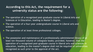 According to this Act, the requirement for a
university status are the following:
 The operation of a recognized post-graduate course in Liberal Arts and
Sciences or in Education, leading to Master’s degree.
 The operation of a four-year undergraduate course in Liberal arts and
science.
 The operation of at least three professional colleges.
 The possession and maintenance of a professionally administered library of at
least ten thousand volume of collegiate books; provided, however, that the
operation of a recognized post-graduate course in liberal arts and sciences in
education, leading to the master’s degree shall not be required of universities
recognized as such prior to the approval of the act.
 