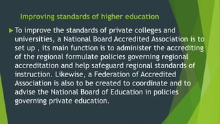 Improving standards of higher education
 To improve the standards of private colleges and
universities, a National Board Accredited Association is to
set up , its main function is to administer the accrediting
of the regional formulate policies governing regional
accreditation and help safeguard regional standards of
instruction. Likewise, a Federation of Accredited
Association is also to be created to coordinate and to
advise the National Board of Education in policies
governing private education.
 