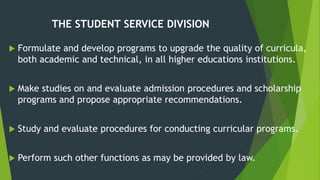THE STUDENT SERVICE DIVISION
 Formulate and develop programs to upgrade the quality of curricula,
both academic and technical, in all higher educations institutions.
 Make studies on and evaluate admission procedures and scholarship
programs and propose appropriate recommendations.
 Study and evaluate procedures for conducting curricular programs.
 Perform such other functions as may be provided by law.
 