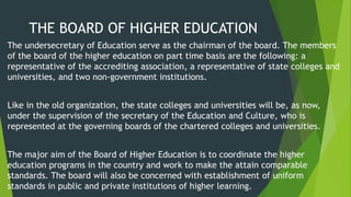 THE BOARD OF HIGHER EDUCATION
The undersecretary of Education serve as the chairman of the board. The members
of the board of the higher education on part time basis are the following: a
representative of the accrediting association, a representative of state colleges and
universities, and two non-government institutions.
Like in the old organization, the state colleges and universities will be, as now,
under the supervision of the secretary of the Education and Culture, who is
represented at the governing boards of the chartered colleges and universities.
The major aim of the Board of Higher Education is to coordinate the higher
education programs in the country and work to make the attain comparable
standards. The board will also be concerned with establishment of uniform
standards in public and private institutions of higher learning.
 