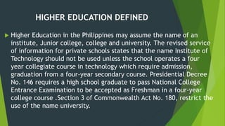 HIGHER EDUCATION DEFINED
 Higher Education in the Philippines may assume the name of an
institute, Junior college, college and university. The revised service
of information for private schools states that the name Institute of
Technology should not be used unless the school operates a four
year collegiate course in technology which require admission,
graduation from a four-year secondary course. Presidential Decree
No. 146 requires a high school graduate to pass National College
Entrance Examination to be accepted as Freshman in a four-year
college course .Section 3 of Commonwealth Act No. 180, restrict the
use of the name university.
 
