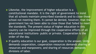  Likewise, the improvement of higher education is a
constitutional mandate. It is the right of government to insist
that all schools maintain prescribed standards and to close those
school not meeting them. It cannot be denied, however, that the
government has not been able to close those that failed to meet
the standards. The present status of higher education in this
country can be improved through the cooperative efforts of all
educational institutions- public or private. Cooperation is the
order of the day.
 If quality education is our goal, cooperation is the answer. Unity
demands cooperation, cooperation resources demands sharing of
resources and manpowers; and sharing of resources demands
divisions of labor.
 