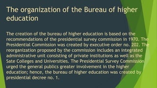 The organization of the Bureau of higher
education
The creation of the bureau of higher education is based on the
recommendations of the presidential survey commission in 1970. The
Presidential Commission was created by executive order no. 202. The
reorganization proposed by the commission includes an integrated
administrative unit consisting of private institutions as well as the
Sate Colleges and Universities. The Presidential Survey Commission
urged the general publics greater involvement in the higher
education; hence, the bureau of higher education was created by
presidential decree no. 1.
 