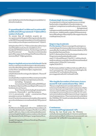 P a g e | 17

providethebasisforfurtherdiagnosisandinterve
ntionforstudents.

ExpandingtheCaribbeanVocationalQ
ualificationProgramme(CVQ)toallSec
ondarySchools
To ensure that all students acquire an
occupationalskillaspartoftheirgeneraleducatio
n,theMOEhasmadeitmandatoryforallstudentsi
nsecondaryschooltopursueatleastoneCVQskill.
InSeptember2012,CVQwasintroducedinsixtyn
ine(69)additionalschools.Inaddition,five
hundred(500)Information,TechnologyandTech
nicalVocational
Teachersweretrainedas
partofthecapacitybuildingofstafftomeettheexp
ansionoftheCVQprogramme.

ImprovingInfrastructureinSchoolsTheM
inistrycontinuesitseffortstoprovidesafeandsec
ureschoolbuildingsthroughtheconstructionofn
ewfacilities,installationofpre-engineered
structuresand
refurbishmentofexistingschoolplants.Theseeff
ortshave
resultedinthecompletionoftheconstructionoftw
elve(12)neworreplacementprimaryschools,
including Tunapuna
Government,PenalRockRoadSDMSand
St.Barbara‟sSpiritualShouterBaptistPrimarywit
hinthelasttwo(2)years.
Ten(10)schoolsincludingEnterpriseGo
vernment, ParaminR.C and Barrackpore
A.S.J.A arecurrently under construction.Plans
areunderwaytore-buildfortytwo(42)schoolsasameasuretoreplacethoseprim
aryschoolsthatareoveronehundred(100)yearsol
d.
For
theperiod
underreview
theMinistryformallyopenedfour(4)secondarysch
ools:MarabellaSouth,AranguezNorth,CouvaWes
tandFiveRivers.Also,workcontinuedontheconstr
uctionofeight(8)additionalsecondaryschoolsnam
ely:BaratariaNorth,MtHope,CarapichaimaWest,
St.
Joseph,StAugustine,PrincesTownEast,Pleasantvi
lleandSipariaEast.

EnhancingLiteracyandNumeracy
Acomprehensiveliteracyandnumeracystrategy
hasbeendevelopedthatwillseektoimprove
students‟competenciesinthesekeyareas.Teache
rsare
beingtrained
todiagnoseandremediateliteracyandnumeracyd
eficiencies.Additionally,eighty(80)masterteac
hersofReadingwillbeemployedtosupportteache
rsattheprimarylevel.

ImprovingAcademic
PerformanceTherewasasignificantimprove
mentintheperformanceofprimaryschoolsasme
asuredbytheAcademicPerformanceIndex(API)
basedontheNationalTests.
In2012,thenumberofschoolscategorizedasexce
llingrosetoonehundredandtwentyone(121)fromfifteen(15)in2011,whileschools
underacademicwatchdeclinedfromonehundred
andtwenty(120)in2011totwentyeight(28)in2012.
PerformanceattheCaribbeanAdvancedProficie
ncyExamination(CAPE)continuestobehighwith
morethan96%ofstudentsobtaining
passinggradesatbothUnitIandUnitII.

MovingtheSecondaryEntranceAssess
ment(SEA)ExaminationtoMay 2012
Thisaccomplishmentwasindeedahistoric
milestonefortheMinistryandwasdoneincollabo
rationwithandsupportfromkeystakeholders.Th
emaingoalwastoeasethestressoftheSEAExami
nationonstudentsandtheirparentsbygivingmore
timeforpreparation.Theexaminationwasheldon
the10thMay2012andwasindeedaredletterdayin
thehistoryofSEA.

Continuous
AssessmentProgramme(CAP)
During the last fiscal year, the Ministry
embarkedonanumberofactivitiestowardstheim
plementationoftheContinuousAssessmentCom
ponent(CAC)oftheSEAinacademicyear

17

 