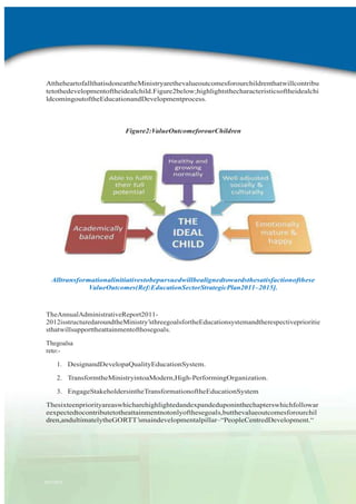 AttheheartofallthatisdoneattheMinistryarethevalueoutcomesforourchildrenthatwillcontribu
tetothedevelopmentoftheidealchild.Figure2below;highlightsthecharacteristicsoftheidealchi
ldcomingoutoftheEducationandDevelopmentprocess.

Figure2:ValueOutcomeforourChildren

Alltransformationalinitiativestobepursuedwillbealignedtowardsthesatisfactionofthese
ValueOutcomes(Ref:EducationSectorStrategicPlan2011–2015].

TheAnnualAdministrativeReport20112012isstructuredaroundtheMinistry‟sthreegoalsfortheEducationsystemandtherespectiveprioritie
sthatwillsupporttheattainmentofthosegoals.
Thegoalsa
reto:1. DesignandDevelopaQualityEducationSystem.
2. TransformtheMinistryintoaModern,High-PerformingOrganization.
3. EngageStakeholdersintheTransformationoftheEducationSystem
Thesixteenpriorityareaswhicharehighlightedandexpandeduponinthechapterswhichfollowar
eexpectedtocontributetotheattainmentnotonlyofthesegoals,butthevalueoutcomesforourchil
dren,andultimatelytheGORTT‟smaindevelopmentalpillar–“PeopleCentredDevelopment.“

2011-2012

 