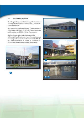 3.2

SecondarySchools

OverthepasttwoyearstheMinistryofEducationh
ascompletedtheconstructionoffour(4)secondar
yschoolsnamely:
(1) MarabellaSouthSecondary,2)AranguezNor
thSecondary(Figures7);3)CouvaWestGovernm
entSecondaryand4)FiveRiversSecondary.

2

Duringthelastyearworkcontinuedonthe
following(8)eightsecondaryschoolswhichareatva
riousstagesofconstruction:BaratariaNorth,Mt.Ho
pe,CarapichaimaWest,St.Joseph,St.Augustine,Pr
incesTownEast,PleasantvilleandSipariaEast.

3
3

4

1

2

MarabellaSouthSecondary

3

4

AranguezNorthSecondary

1

AdminReport2011-2012

 