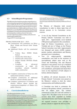 3.3

SchoolRepairsProgramme

TheMinistryhasimplementedacomprehensive
schoolrepairprogrammefortherepairandmainte
nanceofallschools.Everyeffortismadetoschedu
letheserepairsduringtheAugustschoolvacation
periodinordertoavoiddisruptionofclasses.Over
thelasttwoyearstheMinistryofEducationhasrep
airedapproximatelythreehundredandfifty(350)
primaryandsecondaryschools.Seventyseven(77)primaryandsecondaryschoolswere
repairedduringtheJulyAugust2012vacationperiod.
PROJECTIONS FOR 2013 – 2015:
Construction will commence on Shiva
Boys‟ Hindu and Parvati Girls‟ Hindu
Colleges
Additional blocks will be constructed
for:
o Vishnu Boys SDMS Hindu
School
o Charlieville ASJA Boys‟
o Charlieveille ASJA Girls‟
o Sangre Grande SWAHA Hindu
College
o Complete
or
advanced
construction
at
eight
(8)
secondary
schools
currently
under construction
Complete construction of forty-two (42)
replacement primary schools
Complete construction of additional
blocks to schools already selected
Complete construction of Libraries and
District Offices (these include the
construction/completion of fifteen (15)
public libraries)

4.

CurriculumReform

Anothermajorinitiativeisthe
reformoftheprimaryschoolcurriculum.Thisne
wcurriculumwillserveastheblueprintforthedev
elopmentoftheidealchild/citizenwewant
toproduce.CurriculumWritingwillcommencein
October2012.Initiallyseven(7)subjectareas
werecardedforreview;howevertwomore
subjectareaswereadded,namely,AgriculturalSc

ienceandCharacterEducation.Thehiringoflocalc
urriculumwritersforthevarioussubject
areasisexpectedtobeeffectedearlyinthenextfiscal
year.

The Ministry of Education held several
consultations in order to obtain input from all
relevant persons in its Curriculum review
exercise.
A two (2) day National Consultation on the
Primary Schools‟ Curriculum was held in
April, 2011. Approximately seven hundred
(700) persons participated in this consultation.
Eight (8) District Consultations; seven in
Trinidad and one in Tobago on the Primary
School Curriculum were held. Approximately
two thousand and ninety (2,090) students,
parents, teachers, administrators and Ministry
personnel were in attendance.
Two
(2)
subject-specific
stakeholder
consultations were held on the inclusion of
non-traditional subject areas such as the
Visual and Performing Arts and Physical
Education at the primary level up to Standard
Five. Seventy (70) persons, including fifteen
(15) contributors, participated and shared their
views on the importance of both subjects to
holistic child development.
In addition, all relevant documents of the
Primary Schools‟ Curriculum were posted on
the Ministry‟s website to elicit the widest
communication and feedback possible.
A Consultant was hired to commence the
revision of the primary schools‟ curriculum in
nine (9) subject areas. The contract
commenced in June 2012 and will continue to
August 2013. The subject areas for review and
revision have been expanded to include
Agricultural Science and Character Education.
All required resources were provided to
primary schools to support the delivery of the

 