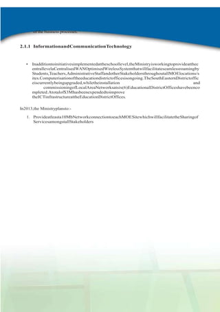 of the business processes.

2.1.1 InformationandCommunicationTechnology

•

Inadditiontoinitiativesimplementedattheschoollevel,theMinistryisworkingtoprovideatthec
entrallevelaCentralisedWANOptimisedWirelessSystemthatwillfacilitateseamlessroamingby
Students,Teachers,AdministrativeStaffandotherStakeholdersthroughoutallMOElocations/s
ites.Computerisationoftheeducationdistrictofficesisongoing.TheSouthEasternDistrictoffic
eiscurrentlybeingupgraded,whiletheinstallation
and
commissioningofLocalAreaNetworksatsix(6)EducationalDistrictOfficeshavebeenco
mpleted.Atotalof$3Mhasbeenexpendedtoimprove
theICTinfrastructureattheEducationDistrictOffices.

In2013,the Ministryplansto:1. Provideatleasta10MbNetworkconnectiontoeachMOESitewhichwillfacilitatetheSharingof
ServicesamongstallStakeholders

2011-2012

AdminReport

 