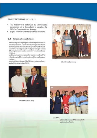 PROJECTIONS FOR 2013 – 2015:
The Ministry will embark on the selection and
recruitment of a Consultant to develop the
MOE‟s Communication Strategy.
Sign a contract with the selected Consultant

2.4

InternalStakeholders

Thestrengthofanyorganizationdependsonitsh
umanresources.TheMinistryrecognizestheim
portanceofitsstaffandtheirinputtowardstheatt
ainmentofitsorganizationalgoalsandpriorities
.DuringthelastyeartheMinistrycontinuedtore
cognize
andshowitsappreciationformembersofstafffo
rtheirinvaluablecontributions.Onesuchappre
ciation
washeldforretireesoftheMinistryatagalafunct
ionheldinNovember2011.

SEAAwardCeremony

WorldTeachers’Day

SEA2013PrimeMinisterandMinisterofEdu
cationschoolvisits.

2
AdminReport

 