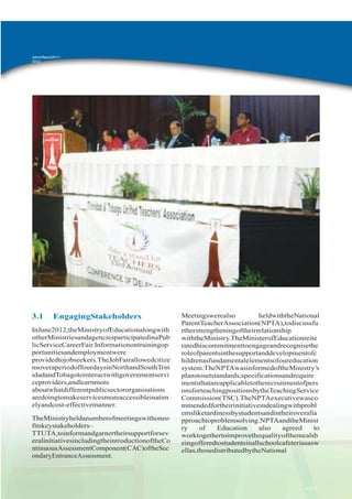 AdminReport20112012

3.1

EngagingStakeholders

InJune2012,theMinistryofEducationalongwith
otherMinistriesandagenciesparticipatedinaPub
licServiceCareerFair.Informationontrainingop
portunitiesandemploymentwere
providedtojobseekers.TheJobFairallowedcitize
nsoveraperiodoffourdaysinNorthandSouthTrin
idadandTobagotointeractwithgovernmentservi
ceproviders,andlearnmore
aboutwhatdifferentpublicsectororganisations
aredoingtomakeservicesmoreaccessibleinatim
elyandcost-effectivemanner.
TheMinistryheldanumberofmeetingswithoneo
fitskeystakeholders–
TTUTA,toinformandgarnertheirsupportforsev
eralinitiativesincludingtheintroductionoftheCo
ntinuousAssessmentComponent(CAC)oftheSec
ondaryEntranceAssessment.

Meetingswerealso
heldwiththeNational
ParentTeacherAssociation(NPTA),todiscussfu
rtherstrengtheningoftheirrelationship
withtheMinistry.TheMinisterofEducationreite
ratedhiscommitmenttoengageandrecognisethe
roleofparentsinthesupportanddevelopmentofc
hildrenasfundamentalelementsofoureducation
system.TheNPTAwasinformedoftheMinistry‟s
planstosetstandards,specificationsandrequire
mentsthatareapplicabletotherecruitmentofpers
onsforteachingpositionsbytheTeachingService
Commission(TSC).TheNPTAexecutivewasco
mmendedfortheirinitiativeindealingwithprobl
emsliketardinessbystudentsandintheiroveralla
pproachtoproblemsolving.NPTAandtheMinist
ry
of
Education
also
agreed
to
worktogethertoimprovethequalityofthemealsb
eingofferedtostudentsinallschoolcafeteriasasw
ellas,thosedistributedbytheNational

e=2011-

 