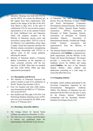 education. Meetings were held with TTUTA
and the NPTA. As a result, the Ministry got
full support from these organizations with
respect to the change of the date of the SEA
from March to May 2012. In the spirit of
collaboration TTUTA was invited to assign a
representative to sit on the national Council
for Early Childhood Care and Education
which will comprise members of the
Ministry of Education, private sector and
universities, among others. TTUTA is one of
the Ministry‟s key stakeholders whose input
is highly valued and respected, therefore the
Ministry remains committed to strengthening
its working relationship with TTUTA to
address some of the vexing problems
affecting the schools.
Ministry of Education hosted a Corporate
Bodies Consultation on the alignment of
extra- curricular activities with the key
objectives of MOE. More than two hundred
and fifty (250) NGOs, FBOs and other
organizations participated.

3.1.2 Recognition and Reward
The Ministry of Education honoured the
nation‟s teachers as part of its celebration of
World‟ Teacher Day (October 5,2011).
Over two hundred and forty (240) retirees
were honoured by the MOE on 11th February,
2012 at the HYATT
One hundred and fifty-eight (158) SEA Top
Performing Students (attaining scores of 95%
and over) were honoured by the MOE at the
Hyatt on 4th February 2012.
3.1.3 Reaching vulnerable children
The Tobago School for Special Needs
Children was opened on December 15, 2011.
The Task Force on Violence and Indiscipline
in schools was established under the
chairmanship of the Minister in the Ministry

of Education. The Task Force comprises
persons from the Ministries of Sport, People
and Social Development, Community
Development, National Security, The Solicitor
General‟s Office, National Parent Teachers
Association
(NPTA), Association of
Principals of Public Secondary Schools,
Association of Principals of Assisted
Secondary Schools,
Association of
Denominational Boards, Trinidad and Tobago
Unified
Teachers‟
Association
and
representatives from the Ministry of
Education.
The National Student Hotline was activated in
collaboration with Childline, a registered nonprofit organization, and the Ministry of the
People and Social Development. The project
provides a twenty–four (24) hour, free
telephone service for children and young
adults.Childline, the host of the National
Student Hotline, offers children and
adolescents counseling on a wide range of
issues that affect their lives.
3.1.4 Engaging students
Secondary school students participated in the
Eco-Song Competition organized by the
Environmental
Management
Authority
(EMA). The Ministry of Education has also
partnered with the EMA over the past 12 years
on the Primary Schools‟ „Hands-On‟
Competition and the Secondary Schools‟
Dramatic Envirologue (Forms 4-6).

 