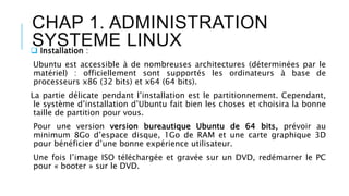 CHAP 1. ADMINISTRATION
SYSTEME LINUX Installation :
Ubuntu est accessible à de nombreuses architectures (déterminées par le
matériel) : officiellement sont supportés les ordinateurs à base de
processeurs x86 (32 bits) et x64 (64 bits).
La partie délicate pendant l’installation est le partitionnement. Cependant,
le système d’installation d’Ubuntu fait bien les choses et choisira la bonne
taille de partition pour vous.
Pour une version version bureautique Ubuntu de 64 bits, prévoir au
minimum 8Go d’espace disque, 1Go de RAM et une carte graphique 3D
pour bénéficier d’une bonne expérience utilisateur.
Une fois l’image ISO téléchargée et gravée sur un DVD, redémarrer le PC
pour « booter » sur le DVD.
 