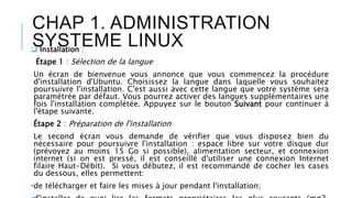 CHAP 1. ADMINISTRATION
SYSTEME LINUX Installation :
Étape 1 : Sélection de la langue
Un écran de bienvenue vous annonce que vous commencez la procédure
d'installation d'Ubuntu. Choisissez la langue dans laquelle vous souhaitez
poursuivre l'installation. C'est aussi avec cette langue que votre système sera
paramétrée par défaut. Vous pourrez activer des langues supplémentaires une
fois l'installation complétée. Appuyez sur le bouton Suivant pour continuer à
l'étape suivante.
Étape 2 : Préparation de l'installation
Le second écran vous demande de vérifier que vous disposez bien du
nécessaire pour poursuivre l'installation : espace libre sur votre disque dur
(prévoyez au moins 15 Go si possible), alimentation secteur, et connexion
internet (si on est pressé, il est conseillé d'utiliser une connexion Internet
filaire Haut-Débit). Si vous débutez, il est recommandé de cocher les cases
du dessous, elles permettent:
•de télécharger et faire les mises à jour pendant l'installation;
 