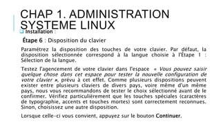 CHAP 1. ADMINISTRATION
SYSTEME LINUX Installation :
Étape 6 : Disposition du clavier
Paramétrez la disposition des touches de votre clavier. Par défaut, la
disposition sélectionnée correspond à la langue choisie à l'Étape 1 :
Sélection de la langue.
Testez l'agencement de votre clavier dans l'espace « Vous pouvez saisir
quelque chose dans cet espace pour tester la nouvelle configuration de
votre clavier », prévu à cet effet. Comme plusieurs dispositions peuvent
exister entre plusieurs claviers de divers pays, voire même d'un même
pays, nous vous recommandons de tester le choix sélectionné avant de le
confirmer. Vérifiez particulièrement que les touches spéciales (caractères
de typographie, accents et touches mortes) sont correctement reconnues.
Sinon, choisissez une autre disposition.
Lorsque celle-ci vous convient, appuyez sur le bouton Continuer.
 