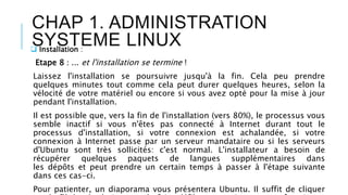 CHAP 1. ADMINISTRATION
SYSTEME LINUX Installation :
Etape 8 : ... et l'installation se termine !
Laissez l'installation se poursuivre jusqu'à la fin. Cela peu prendre
quelques minutes tout comme cela peut durer quelques heures, selon la
vélocité de votre matériel ou encore si vous avez opté pour la mise à jour
pendant l'installation.
Il est possible que, vers la fin de l'installation (vers 80%), le processus vous
semble inactif si vous n'êtes pas connecté à Internet durant tout le
processus d'installation, si votre connexion est achalandée, si votre
connexion à Internet passe par un serveur mandataire ou si les serveurs
d'Ubuntu sont très sollicités: c'est normal. L'installateur a besoin de
récupérer quelques paquets de langues supplémentaires dans
les dépôts et peut prendre un certain temps à passer à l'étape suivante
dans ces cas-ci.
Pour patienter, un diaporama vous présentera Ubuntu. Il suffit de cliquer
 