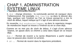 CHAP 1. ADMINISTRATION
SYSTEME LINUX Quelques commandes Usuelles :
3. #cd : change directory : la commande permet de naviguer dans
l’arborescence. Par exemple, #cd /var/log va dans le dossier des
logs, quelque soit l’endroit ou l’on se trouve puisqu’on a mis le
slash de début, lequel indique qu’il s’agit d’une adresse absolue.
En revanche, #cd mondossier/images va dans le repertoire images
de mondossier lequel se trouve a l’endroit ou on se situe déjà.
Comme on ne met pas de slash de debut, il s’agit d’une adresse
relative, on ajoute donc ce chemin a celui dans lequel on se trouve
déjà.
#cd / : Permet de revenir a la racine (Repertoire a partir duquel
vous ne pouvez plus revenir en arriere).
# cd .. : Permet de revenir dans le répertoire précédent.
 