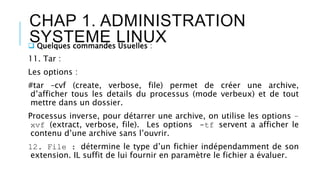 CHAP 1. ADMINISTRATION
SYSTEME LINUX Quelques commandes Usuelles :
11. Tar :
Les options :
#tar –cvf (create, verbose, file) permet de créer une archive,
d’afficher tous les details du processus (mode verbeux) et de tout
mettre dans un dossier.
Processus inverse, pour détarrer une archive, on utilise les options –
xvf (extract, verbose, file). Les options -tf servent a afficher le
contenu d’une archive sans l’ouvrir.
12. File : détermine le type d’un fichier indépendamment de son
extension. IL suffit de lui fournir en paramètre le fichier a évaluer.
 