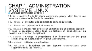CHAP 1. ADMINISTRATION
SYSTEME LINUX Quelques commandes Usuelles :
13. #& : mettre & a la fin d’une commande permet d’en lancer une
autre sans attendre la fin de la première.
14. #Sudo : executer une commande en tant que root.
15. #Sudo su : passer root et le rester.
16. #Chmod : changer les droits sur un fichier ou un dossier (option –
R pour la récursivité dans tous les fichiers et sous-dossier du
dossier sur lequel on l’applique).
17. #chown : Change le propriétaire d’un fichier/dossier (ne peut
s’utiliser qu’en Root), option –R pour la récursivité.
18. #adduser : Ajouter un utilisateur.
19. #deluser : Supprimer un user (option –remove-home pour
supprimer tous ses fichiers).
 
