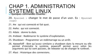 CHAP 1. ADMINISTRATION
SYSTEME LINUX Quelques commandes Usuelles :
20. #passwd : changer le mot de passe d’un user. Ex : #passwd
roger
21. #w : qui est connecté et fait quoi.
22. #who : qui est connecté.
23. #date : donne la date.
24. #reboot : Redémarrer le système d’exploitation.
25. Shutdown : Programmer un redémarrage ou un arrêt.
26. #powefoff : Bien qu’assez similaire a shutdown dans la mesure ou elle
permet d’eteindre le système, poweroff permet aussi selon les
arguments qui lui sont passees, de rebooter ou de changer le runlevel.
27. #last : Historique des connexions.
 