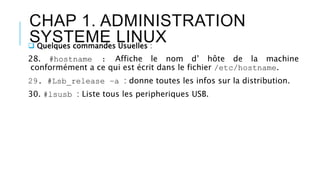 CHAP 1. ADMINISTRATION
SYSTEME LINUX Quelques commandes Usuelles :
28. #hostname : Affiche le nom d’ hôte de la machine
conformément a ce qui est écrit dans le fichier /etc/hostname.
29. #Lsb_release –a : donne toutes les infos sur la distribution.
30. #lsusb : Liste tous les peripheriques USB.
 