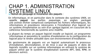 CHAP 1. ADMINISTRATION
SYSTEME LINUX Notion de pacquage et installation des paquets :
En informatique, et en particulier dans le contexte des systèmes UNIX, on
appelle paquet (ou parfois paquetage, en anglais package)
une archive (fichier compressé) comprenant les fichiers informatiques, les
informations et procédures nécessaires à l'installation d'un logiciel sur
un système d'exploitation au sein d'un agrégat logiciel, en s'assurant de la
cohérence fonctionnelle du système ainsi modifié.
La plupart du temps un paquet logiciel installe un logiciel, un programme
informatique et paramètre le système d'exploitation ou la configuration du
logiciel pour le rendre utilisable dans son environnement d'installation.
Un gestionnaire de paquets est un logiciel automatisant le processus
d'installation, désinstallation, et de mise à jour de paquets et donc de
logiciels installés sur un système informatique en utilisant le système de
paquet utilisé par le système d'exploitation (comme APT, Deb, RPM, et
plusieurs autres).
 