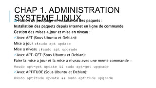 CHAP 1. ADMINISTRATION
SYSTEME LINUX Notion de pacquage et installation des paquets :
Installation des paquets depuis internet en ligne de commande
Gestion des mises a jour et mise en niveau :
Avec APT (Sous Ubuntu et Debian):
Mise a jour :#sudo apt update
Mise a niveau :#sudo apt upgrade
Avec APT-GET (Sous Ubuntu et Debian):
Faire la mise a jour et la mise a niveau avec une meme commande :
#sudo apt-get update && sudo apt-get upgrade
Avec APTITUDE (Sous Ubuntu et Debian):
#sudo aptitude update && sudo aptitude upgrade
 
