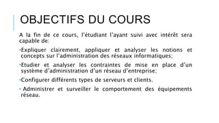 OBJECTIFS DU COURS
A la fin de ce cours, l’étudiant l’ayant suivi avec intérêt sera
capable de:
•Expliquer clairement, appliquer et analyser les notions et
concepts sur l’administration des réseaux informatiques;
•Etudier et analyser les contraintes de mise en place d’un
système d’administration d’un réseau d’entreprise;
•Configurer différents types de serveurs et clients.
• Administrer et surveiller le comportement des équipements
réseau.
 