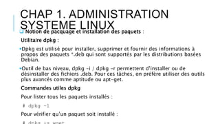 CHAP 1. ADMINISTRATION
SYSTEME LINUX Notion de pacquage et installation des paquets :
Utilitaire dpkg :
Dpkg est utilisé pour installer, supprimer et fournir des informations à
propos des paquets *.deb qui sont supportés par les distributions basées
Debian.
Outil de bas niveau, dpkg -i / dpkg -r permettent d’installer ou de
désinstaller des fichiers .deb. Pour ces tâches, on préfère utiliser des outils
plus avancés comme aptitude ou apt-get.
Commandes utiles dpkg
Pour lister tous les paquets installés :
# dpkg –l
Pour vérifier qu’un paquet soit installé :
 