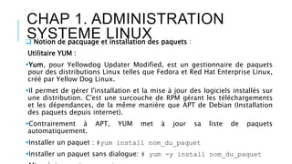 CHAP 1. ADMINISTRATION
SYSTEME LINUX Notion de pacquage et installation des paquets :
Utilitaire YUM :
Yum, pour Yellowdog Updater Modified, est un gestionnaire de paquets
pour des distributions Linux telles que Fedora et Red Hat Enterprise Linux,
créé par Yellow Dog Linux.
Il permet de gérer l'installation et la mise à jour des logiciels installés sur
une distribution. C'est une surcouche de RPM gérant les téléchargements
et les dépendances, de la même manière que APT de Debian (Installation
des paquets depuis internet).
Contrairement à APT, YUM met à jour sa liste de paquets
automatiquement.
Installer un paquet : #yum install nom_du_paquet
Installer un paquet sans dialogue: # yum -y install nom_du_paquet
 