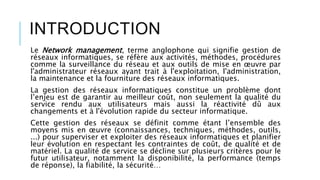 INTRODUCTION
Le Network management, terme anglophone qui signifie gestion de
réseaux informatiques, se réfère aux activités, méthodes, procédures
comme la surveillance du réseau et aux outils de mise en œuvre par
l'administrateur réseaux ayant trait à l'exploitation, l'administration,
la maintenance et la fourniture des réseaux informatiques.
La gestion des réseaux informatiques constitue un problème dont
l’enjeu est de garantir au meilleur coût, non seulement la qualité du
service rendu aux utilisateurs mais aussi la réactivité dû aux
changements et à l'évolution rapide du secteur informatique.
Cette gestion des réseaux se définit comme étant l’ensemble des
moyens mis en œuvre (connaissances, techniques, méthodes, outils,
...) pour superviser et exploiter des réseaux informatiques et planifier
leur évolution en respectant les contraintes de coût, de qualité et de
matériel. La qualité de service se décline sur plusieurs critères pour le
futur utilisateur, notamment la disponibilité, la performance (temps
de réponse), la fiabilité, la sécurité…
 