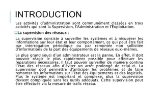 INTRODUCTION
Les activités d’administration sont communément classées en trois
activités qui sont la Supervision, l'Administration et l'Exploitation.
La supervision des réseaux :
La supervision consiste à surveiller les systèmes et à récupérer les
informations sur leur état et leur comportement, ce qui peut être fait
par interrogation périodique ou par remontée non sollicitée
d’informations de la part des équipements de réseaux eux-mêmes.
Le plus grand souci d’un administrateur est la panne. En effet, il doit
pouvoir réagir le plus rapidement possible pour effectuer les
réparations nécessaires. Il faut pouvoir surveiller de manière continu
l’état des réseaux afin d’éviter un arrêt prolongé de celui-ci. La
supervision doit permettre d’anticiper les problèmes et de faire
remonter les informations sur l’état des équipements et des logiciels.
Plus le système est important et complexe, plus la supervision
devient compliquée sans les outils adéquats. Cette supervision peut
être effectuée via la mesure de trafic réseau.
 