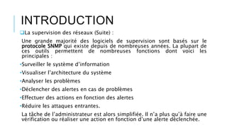 INTRODUCTION
La supervision des réseaux (Suite) :
Une grande majorité des logiciels de supervision sont basés sur le
protocole SNMP qui existe depuis de nombreuses années. La plupart de
ces outils permettent de nombreuses fonctions dont voici les
principales :
•Surveiller le système d’information
•Visualiser l’architecture du système
•Analyser les problèmes
•Déclencher des alertes en cas de problèmes
•Effectuer des actions en fonction des alertes
•Réduire les attaques entrantes.
La tâche de l’administrateur est alors simplifiée. Il n’a plus qu’à faire une
vérification ou réaliser une action en fonction d’une alerte déclenchée.
 