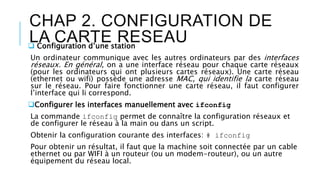 CHAP 2. CONFIGURATION DE
LA CARTE RESEAU Configuration d’une station
Un ordinateur communique avec les autres ordinateurs par des interfaces
réseaux. En général, on a une interface réseau pour chaque carte réseaux
(pour les ordinateurs qui ont plusieurs cartes réseaux). Une carte réseau
(ethernet ou wifi) possède une adresse MAC, qui identifie la carte réseau
sur le réseau. Pour faire fonctionner une carte réseau, il faut configurer
l’interface qui li correspond.
Configurer les interfaces manuellement avec ifconfig
La commande ifconfig permet de connaître la configuration réseaux et
de configurer le réseau à la main ou dans un script.
Obtenir la configuration courante des interfaces: # ifconfig
Pour obtenir un résultat, il faut que la machine soit connectée par un cable
ethernet ou par WIFI à un routeur (ou un modem-routeur), ou un autre
équipement du réseau local.
 