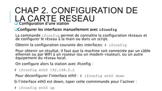 CHAP 2. CONFIGURATION DE
LA CARTE RESEAU Configuration d’une station
Configurer les interfaces manuellement avec ifconfig
La commande ifconfig permet de connaître la configuration réseaux et
de configurer le réseau à la main ou dans un script.
Obtenir la configuration courante des interfaces: # ifconfig
Pour obtenir un résultat, il faut que la machine soit connectée par un câble
ethernet ou par WIFI à un routeur (ou un modem-routeur), ou un autre
équipement du réseau local.
On configure alors la station avec ifconfig :
# ifconfig eth0 192.168.0.2
Pour déconfigurer l’interface eth0 : # ifconfig eth0 down
Si l’interface eth0 est down, taper cette commmande pour l’activer :
# ifconfig eth0 up
 